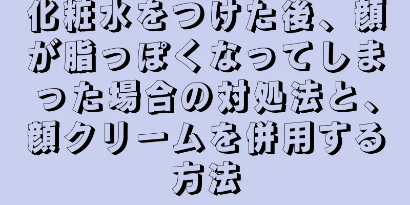 化粧水をつけた後、顔が脂っぽくなってしまった場合の対処法と、顔クリームを併用する方法