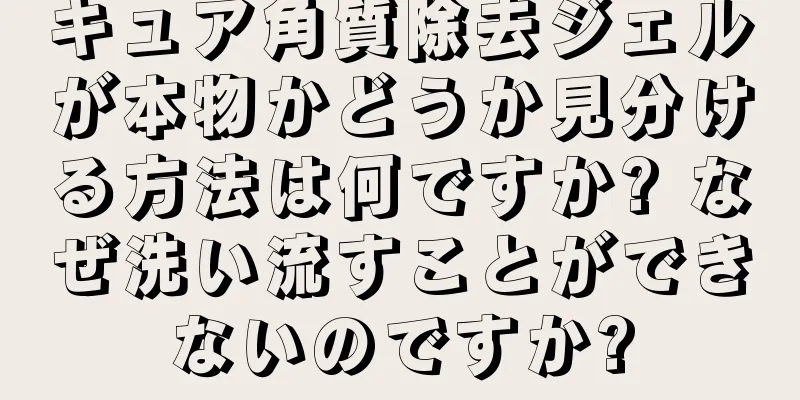 キュア角質除去ジェルが本物かどうか見分ける方法は何ですか? なぜ洗い流すことができないのですか?