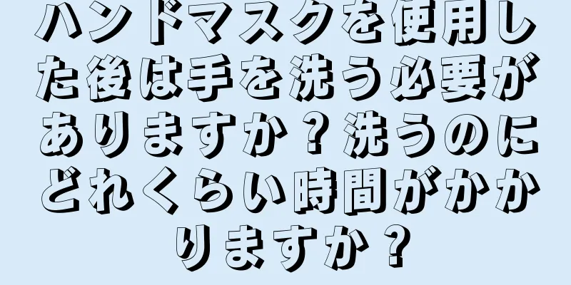 ハンドマスクを使用した後は手を洗う必要がありますか？洗うのにどれくらい時間がかかりますか？