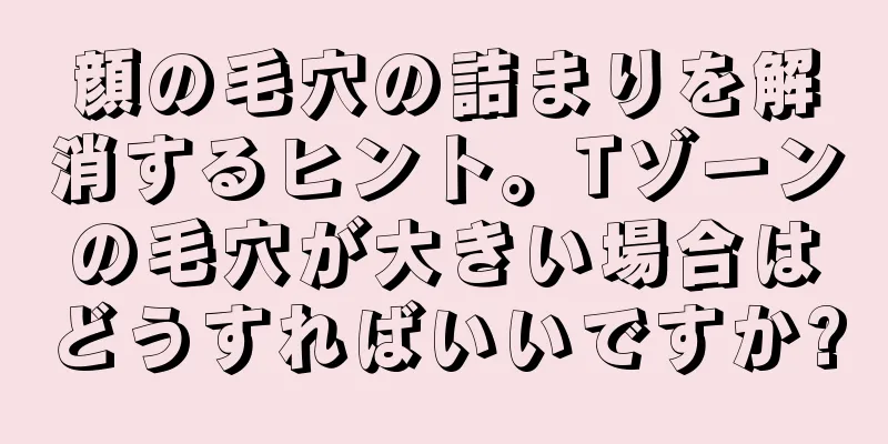 顔の毛穴の詰まりを解消するヒント。Tゾーンの毛穴が大きい場合はどうすればいいですか?