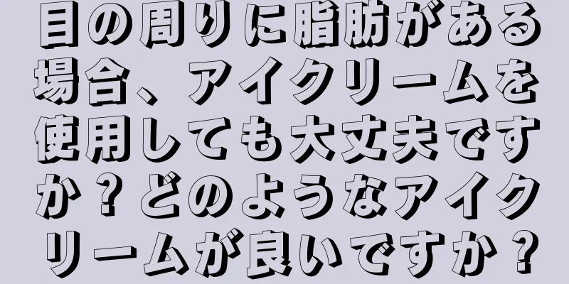 目の周りに脂肪がある場合、アイクリームを使用しても大丈夫ですか？どのようなアイクリームが良いですか？