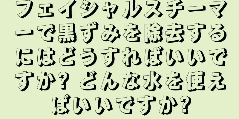 フェイシャルスチーマーで黒ずみを除去するにはどうすればいいですか? どんな水を使えばいいですか?