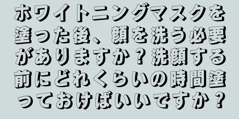 ホワイトニングマスクを塗った後、顔を洗う必要がありますか？洗顔する前にどれくらいの時間塗っておけばいいですか？