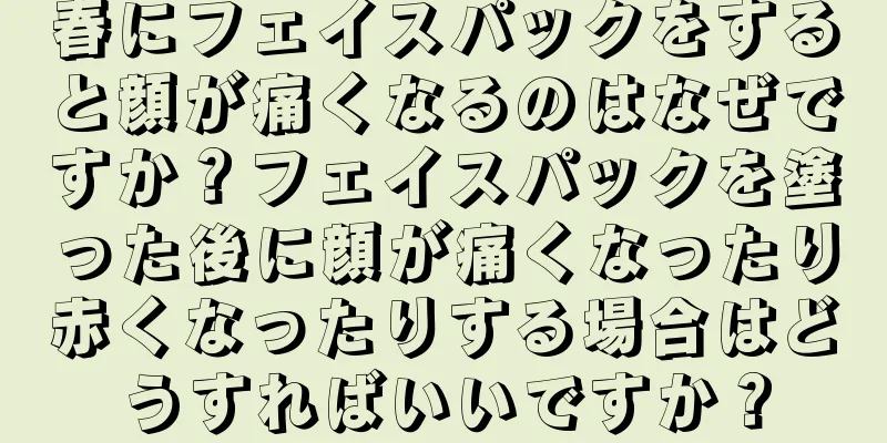 春にフェイスパックをすると顔が痛くなるのはなぜですか？フェイスパックを塗った後に顔が痛くなったり赤くなったりする場合はどうすればいいですか？