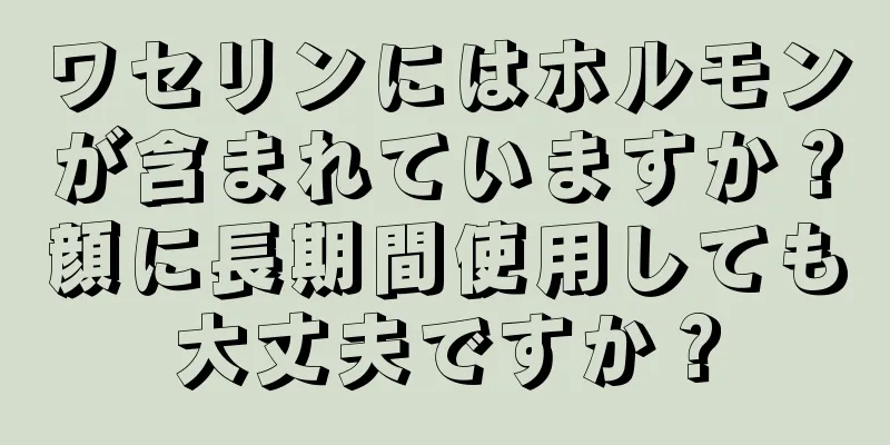 ワセリンにはホルモンが含まれていますか？顔に長期間使用しても大丈夫ですか？