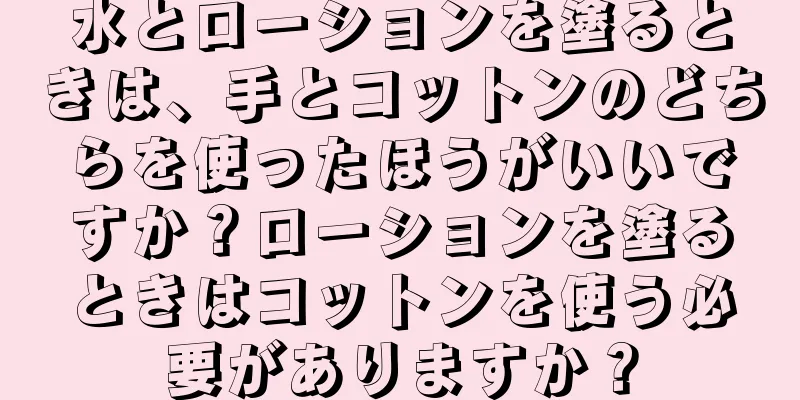 水とローションを塗るときは、手とコットンのどちらを使ったほうがいいですか？ローションを塗るときはコットンを使う必要がありますか？