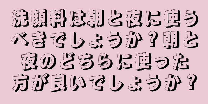 洗顔料は朝と夜に使うべきでしょうか？朝と夜のどちらに使った方が良いでしょうか？