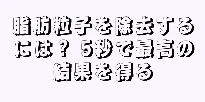 脂肪粒子を除去するには？ 5秒で最高の結果を得る