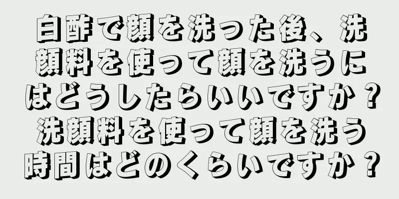 白酢で顔を洗った後、洗顔料を使って顔を洗うにはどうしたらいいですか？洗顔料を使って顔を洗う時間はどのくらいですか？