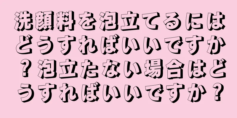 洗顔料を泡立てるにはどうすればいいですか？泡立たない場合はどうすればいいですか？