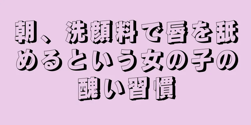 朝、洗顔料で唇を舐めるという女の子の醜い習慣