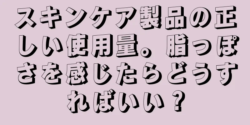 スキンケア製品の正しい使用量。脂っぽさを感じたらどうすればいい？