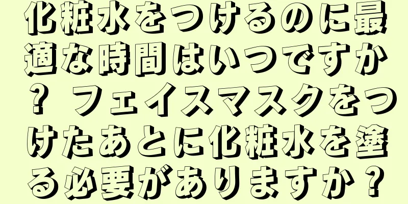 化粧水をつけるのに最適な時間はいつですか？ フェイスマスクをつけたあとに化粧水を塗る必要がありますか？