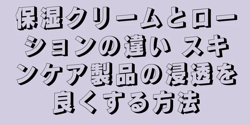 保湿クリームとローションの違い スキンケア製品の浸透を良くする方法