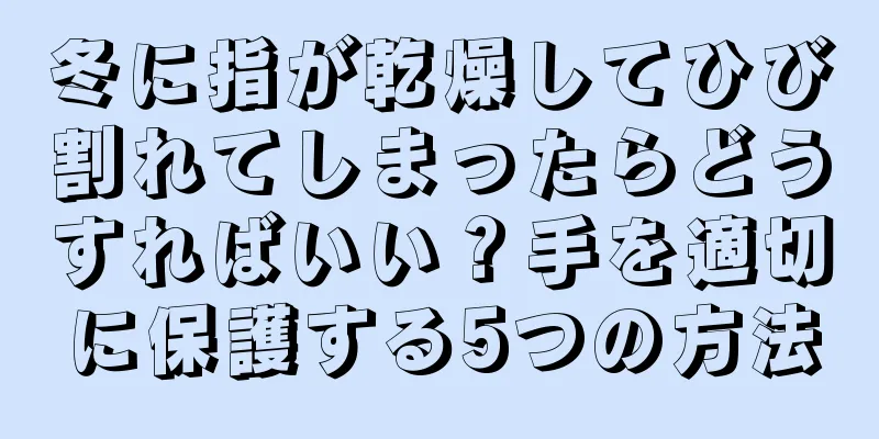 冬に指が乾燥してひび割れてしまったらどうすればいい？手を適切に保護する5つの方法