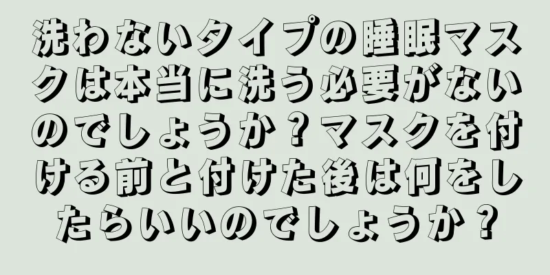 洗わないタイプの睡眠マスクは本当に洗う必要がないのでしょうか？マスクを付ける前と付けた後は何をしたらいいのでしょうか？