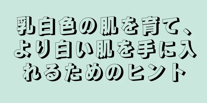 乳白色の肌を育て、より白い肌を手に入れるためのヒント