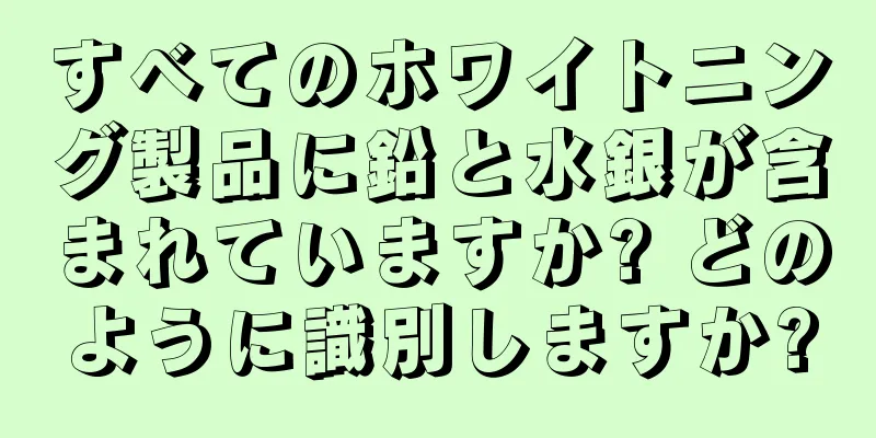 すべてのホワイトニング製品に鉛と水銀が含まれていますか? どのように識別しますか?