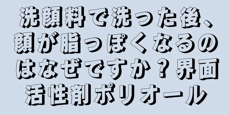 洗顔料で洗った後、顔が脂っぽくなるのはなぜですか？界面活性剤ポリオール