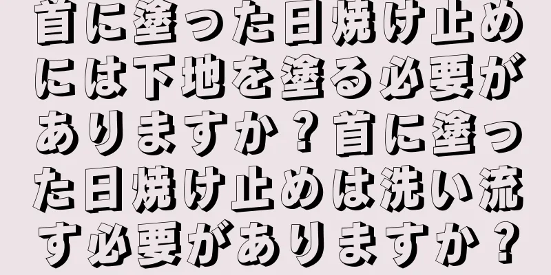 首に塗った日焼け止めには下地を塗る必要がありますか？首に塗った日焼け止めは洗い流す必要がありますか？