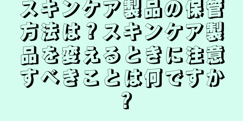 スキンケア製品の保管方法は？スキンケア製品を変えるときに注意すべきことは何ですか？