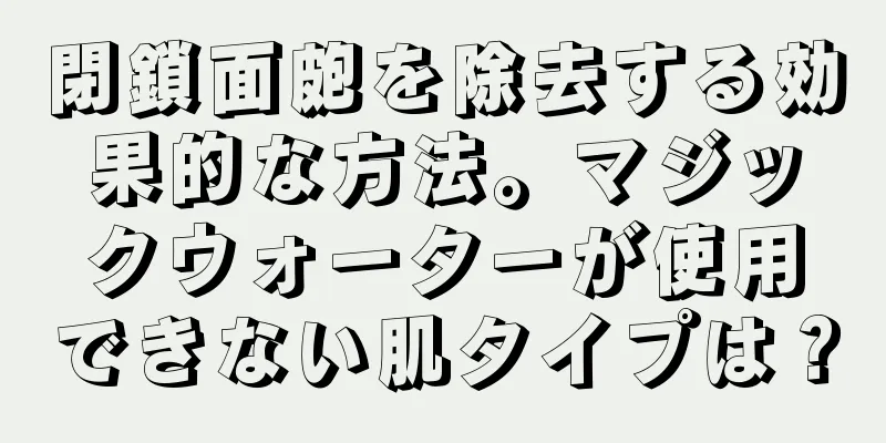 閉鎖面皰を除去する効果的な方法。マジックウォーターが使用できない肌タイプは？