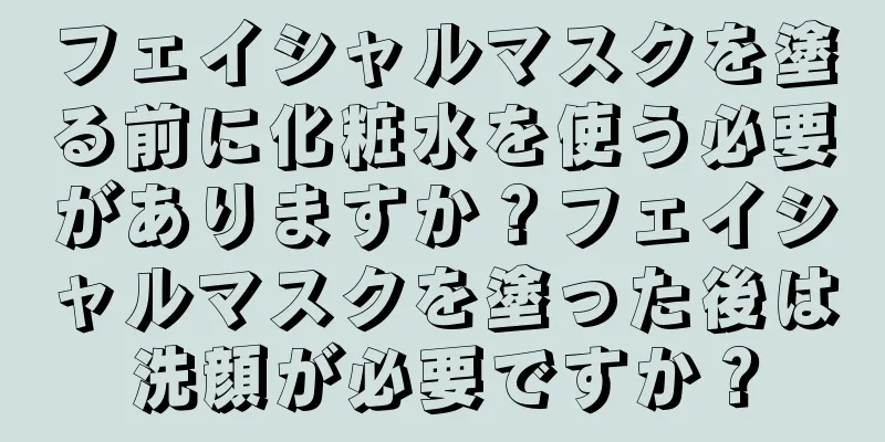 フェイシャルマスクを塗る前に化粧水を使う必要がありますか？フェイシャルマスクを塗った後は洗顔が必要ですか？