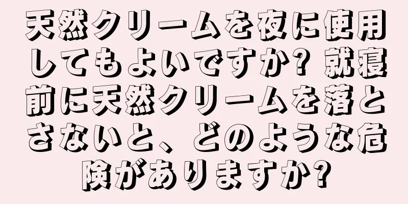 天然クリームを夜に使用してもよいですか? 就寝前に天然クリームを落とさないと、どのような危険がありますか?