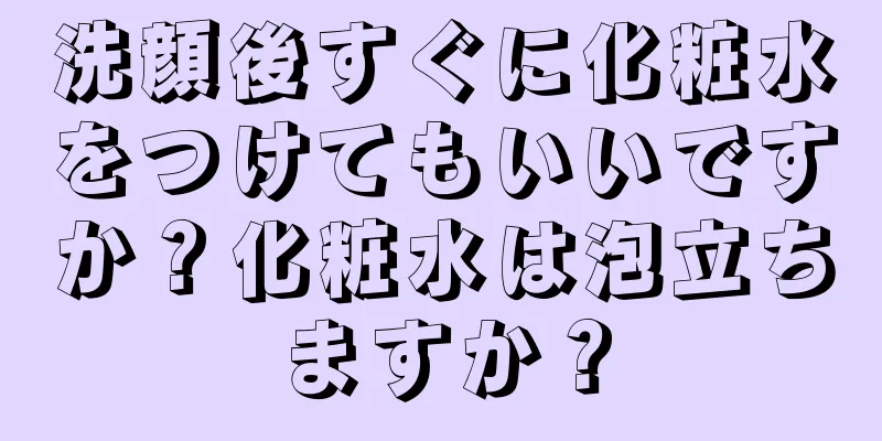 洗顔後すぐに化粧水をつけてもいいですか？化粧水は泡立ちますか？