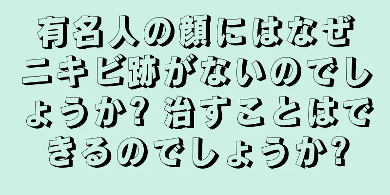 有名人の顔にはなぜニキビ跡がないのでしょうか? 治すことはできるのでしょうか?