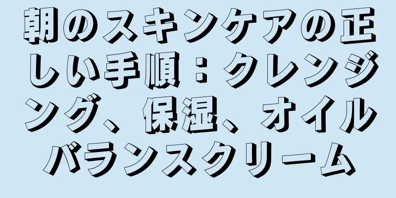 朝のスキンケアの正しい手順：クレンジング、保湿、オイルバランスクリーム