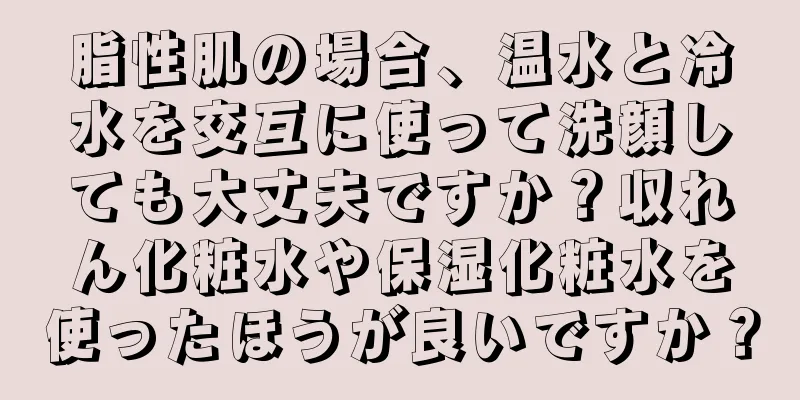 脂性肌の場合、温水と冷水を交互に使って洗顔しても大丈夫ですか？収れん化粧水や保湿化粧水を使ったほうが良いですか？