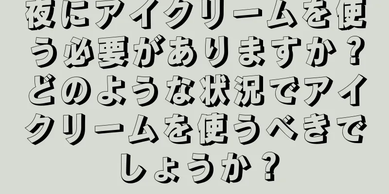 夜にアイクリームを使う必要がありますか？どのような状況でアイクリームを使うべきでしょうか？