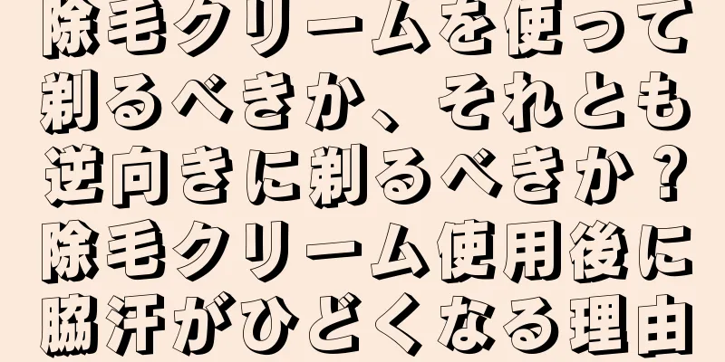 除毛クリームを使って剃るべきか、それとも逆向きに剃るべきか？除毛クリーム使用後に脇汗がひどくなる理由