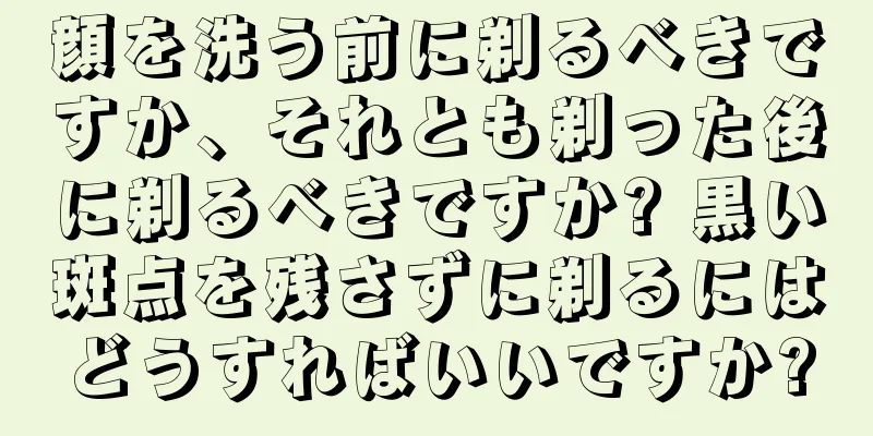 顔を洗う前に剃るべきですか、それとも剃った後に剃るべきですか? 黒い斑点を残さずに剃るにはどうすればいいですか?