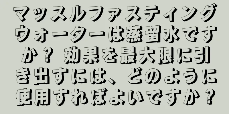 マッスルファスティングウォーターは蒸留水ですか？ 効果を最大限に引き出すには、どのように使用すればよいですか？