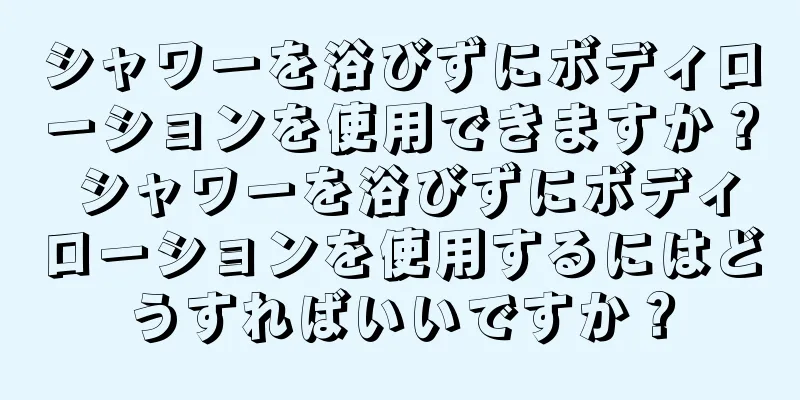 シャワーを浴びずにボディローションを使用できますか？ シャワーを浴びずにボディローションを使用するにはどうすればいいですか？