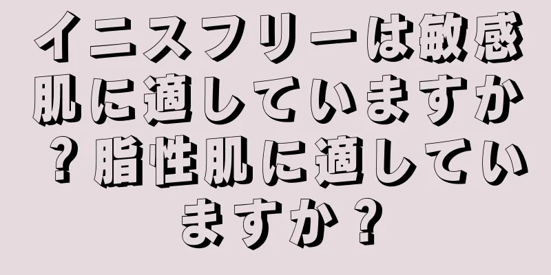 イニスフリーは敏感肌に適していますか？脂性肌に適していますか？