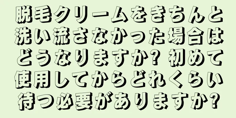 脱毛クリームをきちんと洗い流さなかった場合はどうなりますか? 初めて使用してからどれくらい待つ必要がありますか?