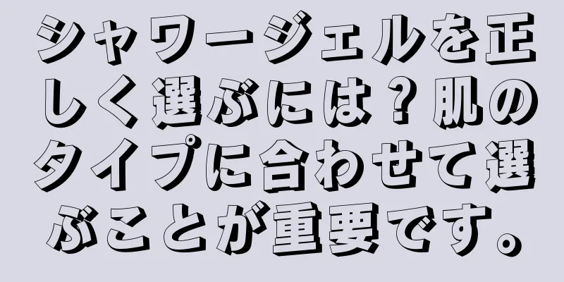 シャワージェルを正しく選ぶには？肌のタイプに合わせて選ぶことが重要です。