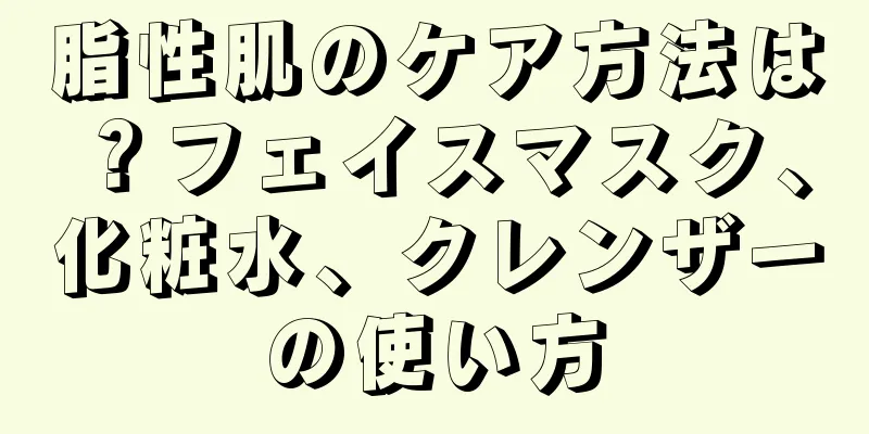 脂性肌のケア方法は？フェイスマスク、化粧水、クレンザーの使い方