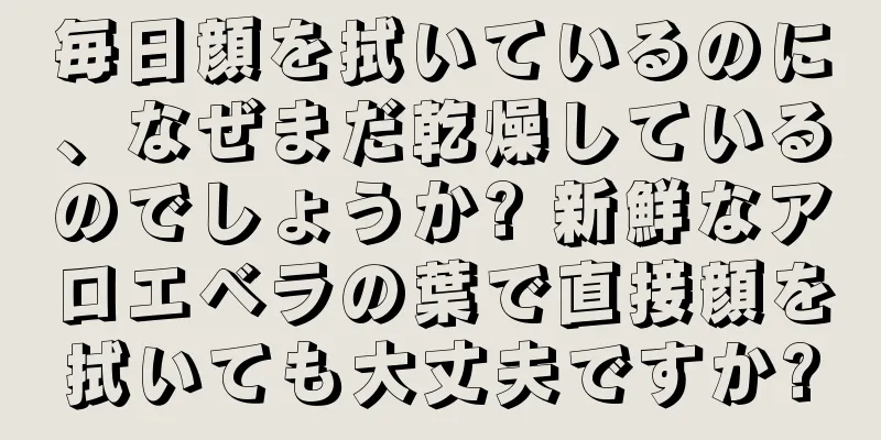 毎日顔を拭いているのに、なぜまだ乾燥しているのでしょうか? 新鮮なアロエベラの葉で直接顔を拭いても大丈夫ですか?