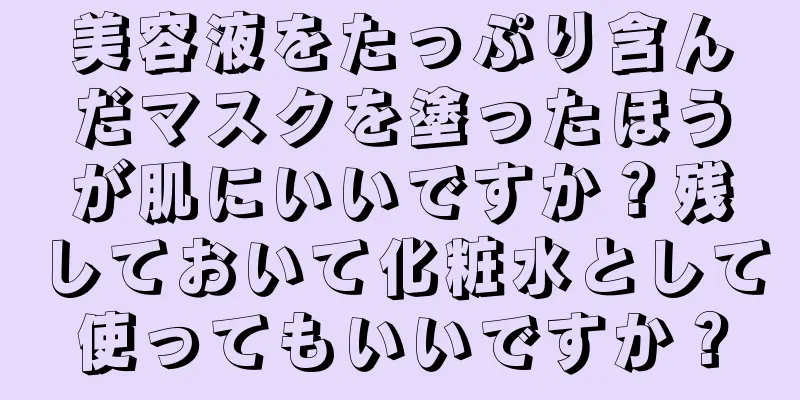 美容液をたっぷり含んだマスクを塗ったほうが肌にいいですか？残しておいて化粧水として使ってもいいですか？