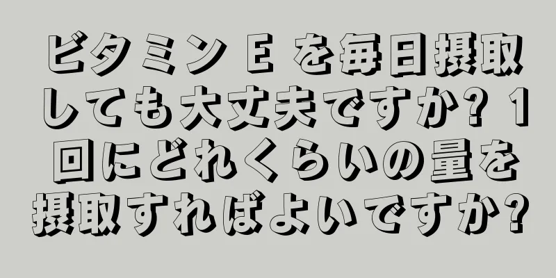 ビタミン E を毎日摂取しても大丈夫ですか? 1 回にどれくらいの量を摂取すればよいですか?