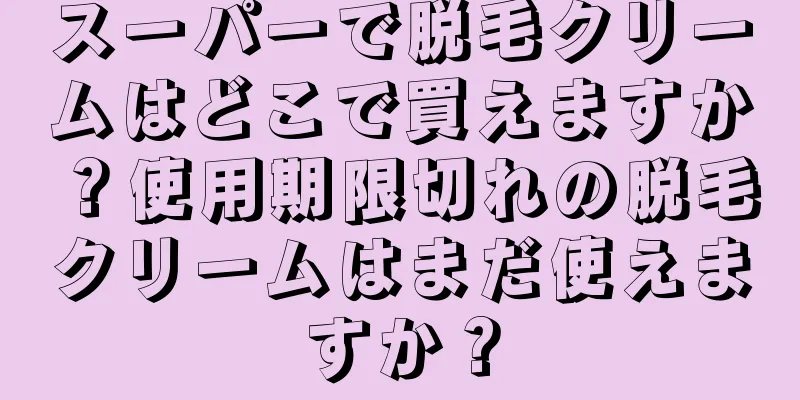 スーパーで脱毛クリームはどこで買えますか？使用期限切れの脱毛クリームはまだ使えますか？