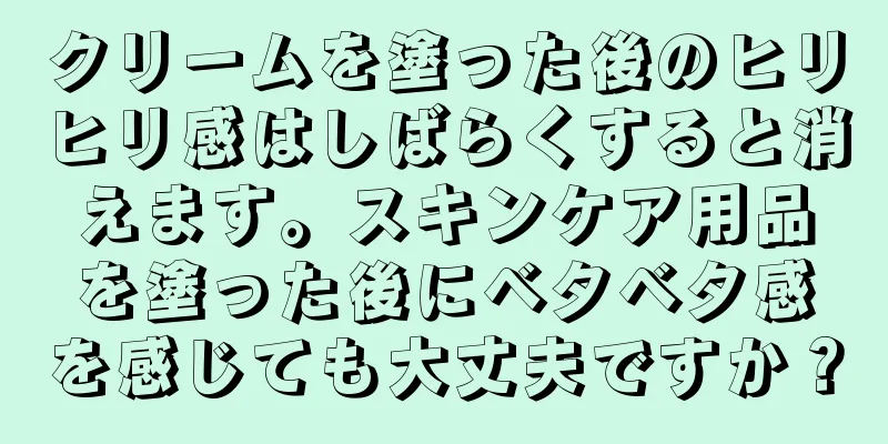 クリームを塗った後のヒリヒリ感はしばらくすると消えます。スキンケア用品を塗った後にベタベタ感を感じても大丈夫ですか？