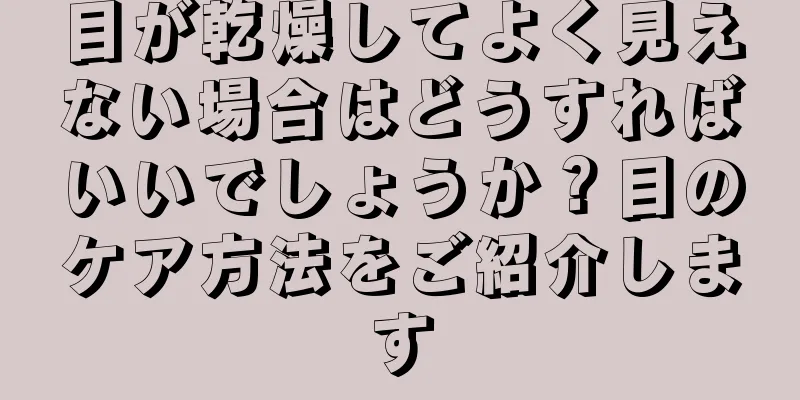 目が乾燥してよく見えない場合はどうすればいいでしょうか？目のケア方法をご紹介します