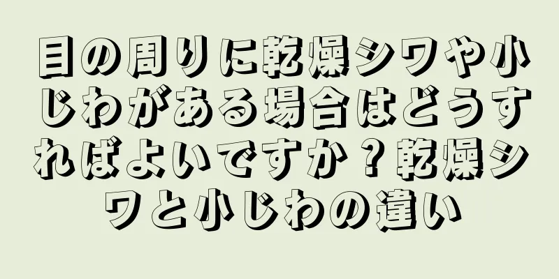 目の周りに乾燥シワや小じわがある場合はどうすればよいですか？乾燥シワと小じわの違い