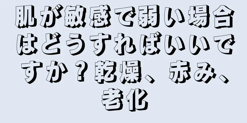 肌が敏感で弱い場合はどうすればいいですか？乾燥、赤み、老化