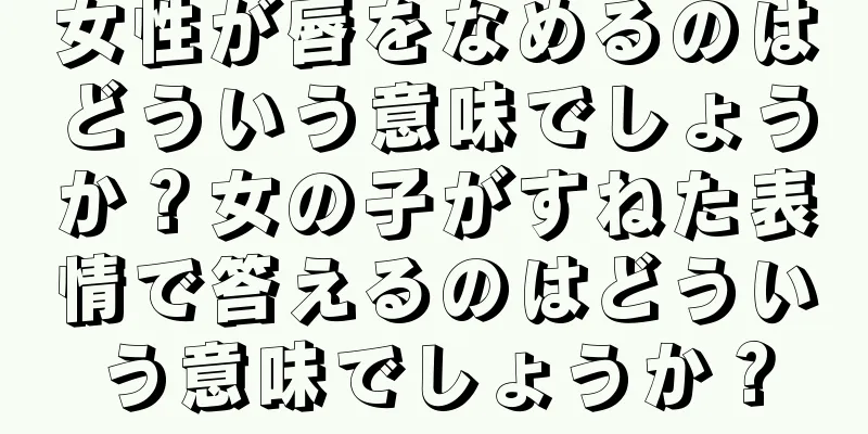 女性が唇をなめるのはどういう意味でしょうか？女の子がすねた表情で答えるのはどういう意味でしょうか？